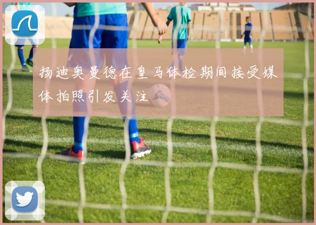扬迪奥曼德在皇马体检期间接受媒体拍照引发关注