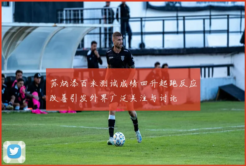苏炳添百米测试成绩回升起跑反应改善引发外界广泛关注与讨论