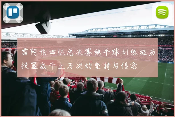 雷阿伦回忆总决赛绝平球训练经历投篮成千上万次的坚持与信念