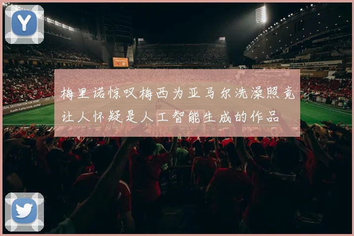 梅里诺惊叹梅西为亚马尔洗澡照竟让人怀疑是人工智能生成的作品