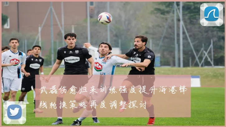 武磊伤愈归来训练强度提升海港锋线轮换策略再度调整探讨