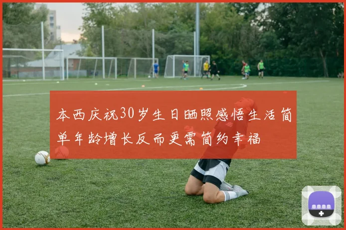 本西庆祝30岁生日晒照感悟生活简单年龄增长反而更需简约幸福