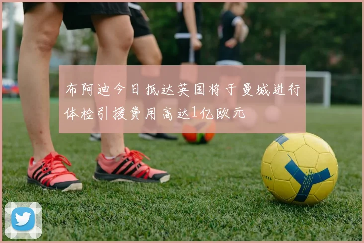 布阿迪今日抵达英国将于曼城进行体检引援费用高达1亿欧元