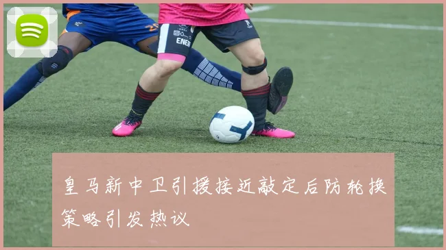 皇马新中卫引援接近敲定后防轮换策略引发热议