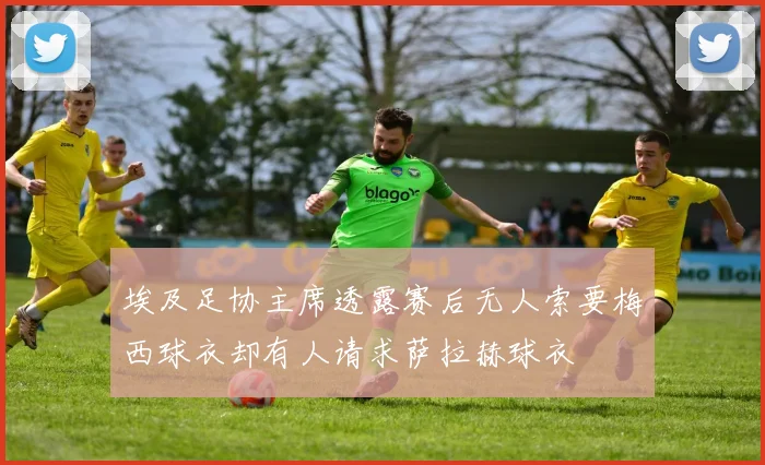 埃及足协主席透露赛后无人索要梅西球衣却有人请求萨拉赫球衣