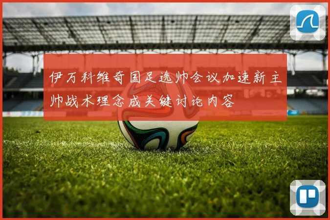 伊万科维奇国足选帅会议加速新主帅战术理念成关键讨论内容