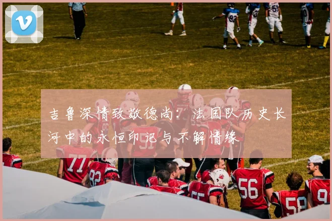 吉鲁深情致敬德尚：法国队历史长河中的永恒印记与不解情缘